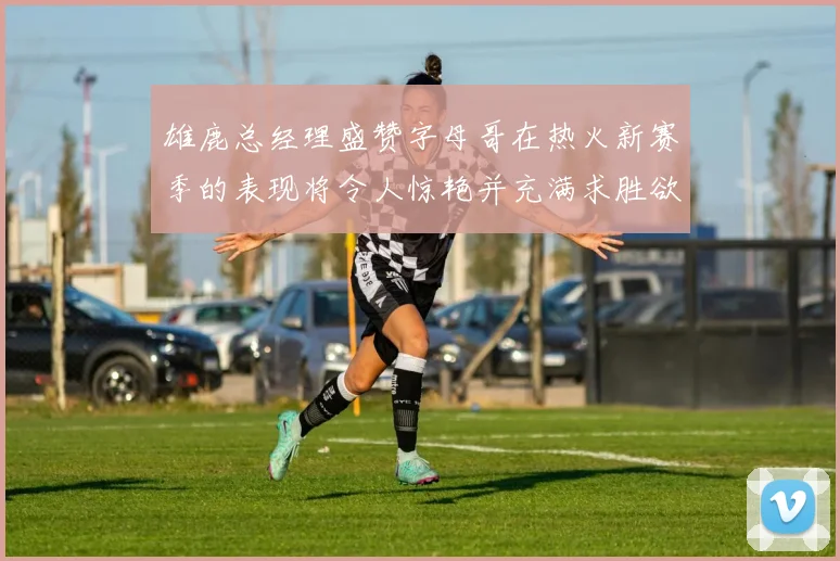 雄鹿总经理盛赞字母哥在热火新赛季的表现将令人惊艳并充满求胜欲