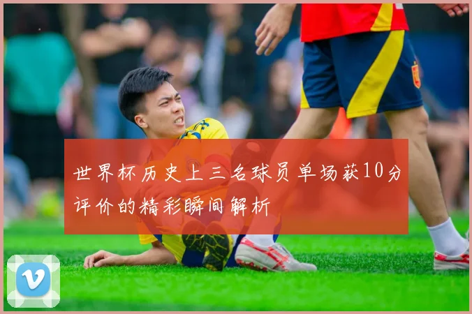 世界杯历史上三名球员单场获10分评价的精彩瞬间解析