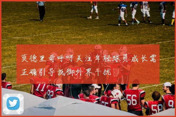莫德里奇呼吁关注年轻球员成长需正确引导抵御外界干扰