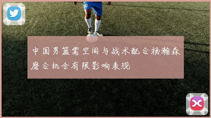 中国男篮需空间与战术配合杨瀚森磨合机会有限影响表现