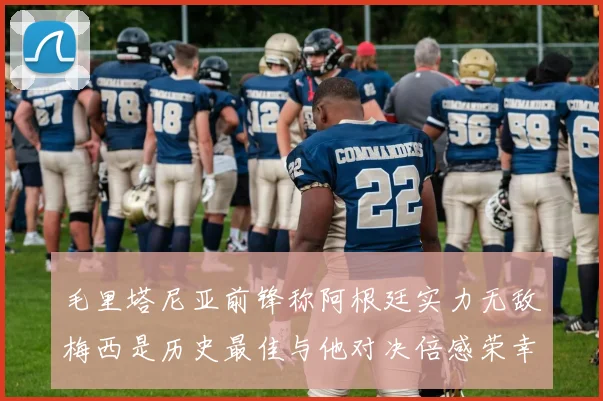 毛里塔尼亚前锋称阿根廷实力无敌梅西是历史最佳与他对决倍感荣幸