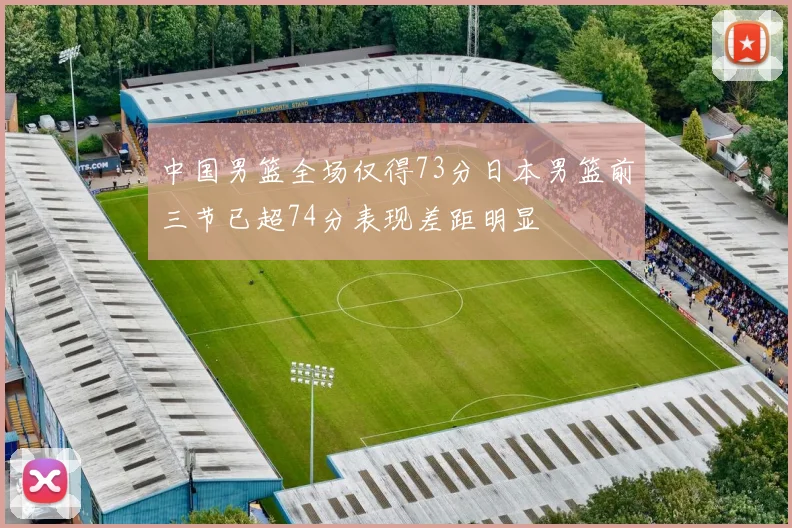中国男篮全场仅得73分日本男篮前三节已超74分表现差距明显