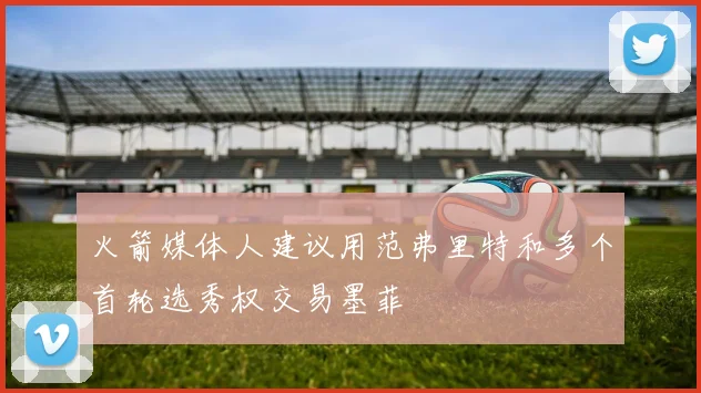 火箭媒体人建议用范弗里特和多个首轮选秀权交易墨菲
