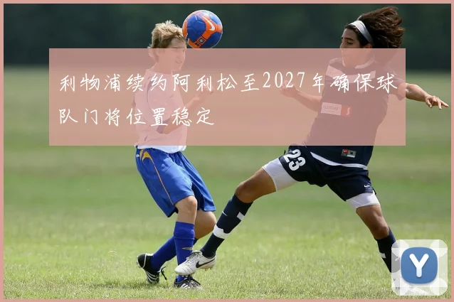 利物浦续约阿利松至2027年确保球队门将位置稳定