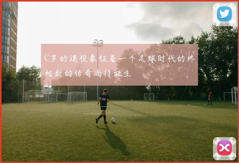 C罗的退役象征着一个足球时代的终结新的传奇尚待诞生