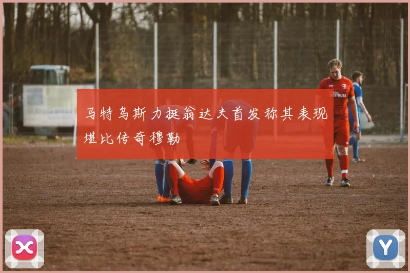 马特乌斯力挺翁达夫首发称其表现堪比传奇穆勒