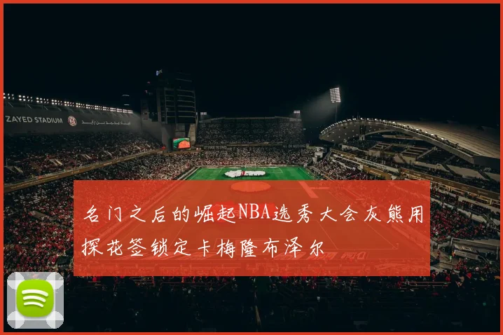 名门之后的崛起NBA选秀大会灰熊用探花签锁定卡梅隆布泽尔