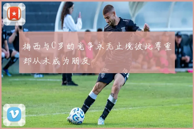梅西与C罗的竞争永无止境彼此尊重却从未成为朋友