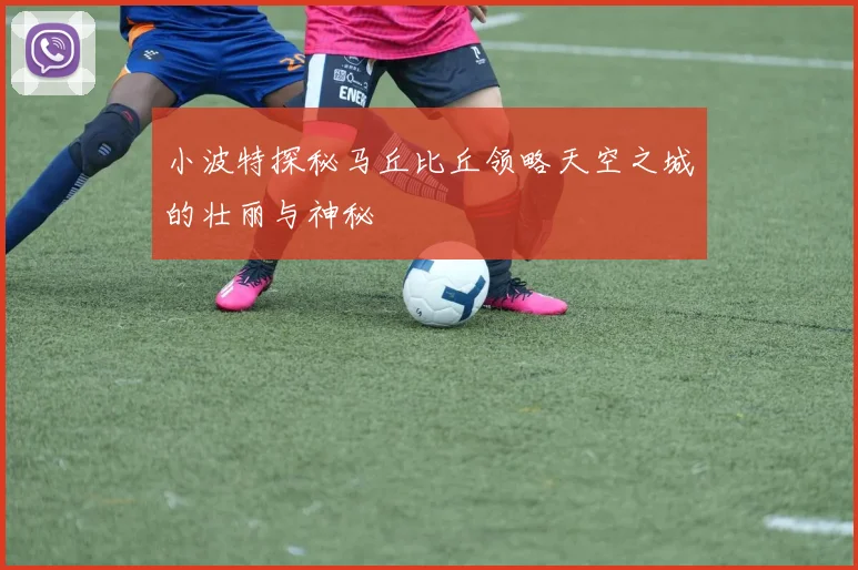 小波特探秘马丘比丘领略天空之城的壮丽与神秘