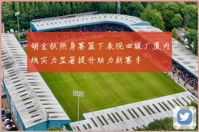 胡金秋热身赛篮下表现回暖广厦内线实力显著提升助力新赛季