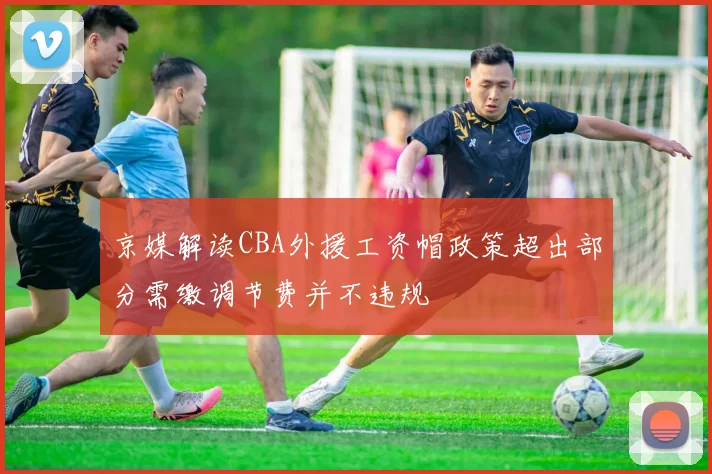 京媒解读CBA外援工资帽政策超出部分需缴调节费并不违规