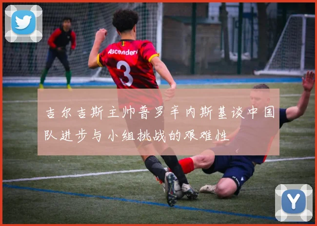 吉尔吉斯主帅普罗辛内斯基谈中国队进步与小组挑战的艰难性