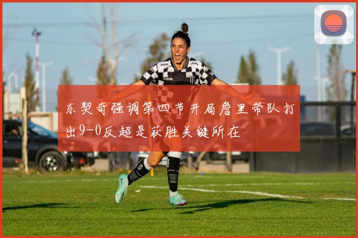 东契奇强调第四节开局詹里带队打出9-0反超是获胜关键所在