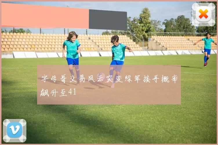 字母哥交易风云突变绿军接手概率飙升至41