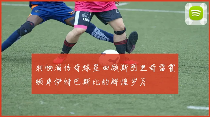 利物浦传奇球星回顾斯图里奇雷霍顿库伊特巴斯比的辉煌岁月